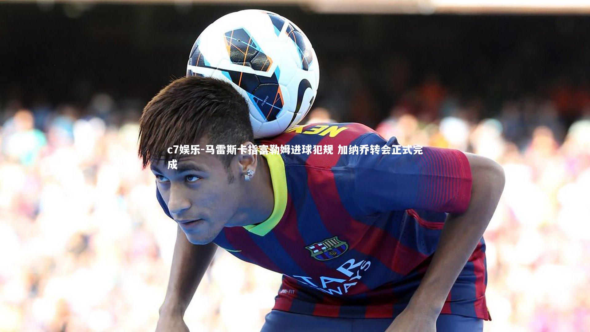 马雷斯卡指富勒姆进球犯规 加纳乔转会正式完成